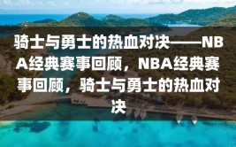 骑士与勇士的热血对决——NBA经典赛事回顾，NBA经典赛事回顾，骑士与勇士的热血对决