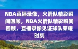 NBA直播录像，火箭队精彩瞬间回顾，NBA火箭队精彩瞬间回顾，直播录像见证球队荣耀时刻