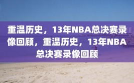 重温历史，13年NBA总决赛录像回顾，重温历史，13年NBA总决赛录像回顾