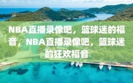 NBA直播录像吧，篮球迷的福音，NBA直播录像吧，篮球迷的狂欢福音