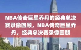 NBA传奇巨星乔丹的经典总决赛录像回顾，NBA传奇巨星乔丹，经典总决赛录像回顾