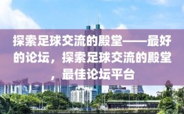 探索足球交流的殿堂——最好的论坛，探索足球交流的殿堂，最佳论坛平台