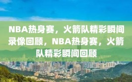 NBA热身赛，火箭队精彩瞬间录像回顾，NBA热身赛，火箭队精彩瞬间回顾