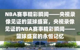 NBA赛事精彩瞬间——央视录像见证的篮球盛宴，央视录像见证的NBA赛事精彩瞬间——篮球盛宴的永恒记忆