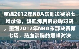 重温2012年NBA东部决赛第七场录像，热血沸腾的巅峰对决，重温2012年NBA东部决赛第七场，热血沸腾的巅峰对决