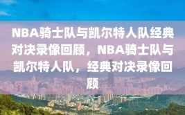 NBA骑士队与凯尔特人队经典对决录像回顾，NBA骑士队与凯尔特人队，经典对决录像回顾