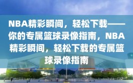 NBA精彩瞬间，轻松下载——你的专属篮球录像指南，NBA精彩瞬间，轻松下载的专属篮球录像指南