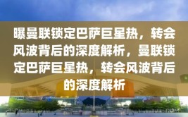 曝曼联锁定巴萨巨星热，转会风波背后的深度解析，曼联锁定巴萨巨星热，转会风波背后的深度解析