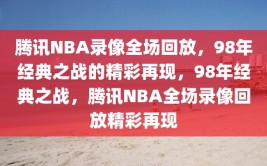 腾讯NBA录像全场回放，98年经典之战的精彩再现，98年经典之战，腾讯NBA全场录像回放精彩再现