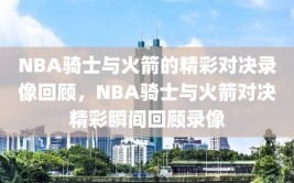 NBA骑士与火箭的精彩对决录像回顾，NBA骑士与火箭对决精彩瞬间回顾录像