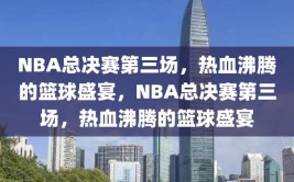 NBA总决赛第三场，热血沸腾的篮球盛宴，NBA总决赛第三场，热血沸腾的篮球盛宴