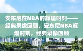 安东尼在NBA的辉煌时刻——经典录像回顾，安东尼NBA辉煌时刻，经典录像回顾