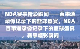 NBA赛事精彩瞬间——百事通录像记录下的篮球盛宴，NBA百事通录像记录下的篮球盛宴，赛事精彩瞬间