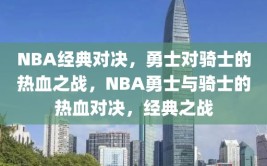 NBA经典对决，勇士对骑士的热血之战，NBA勇士与骑士的热血对决，经典之战