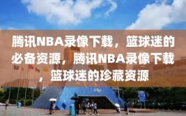 腾讯NBA录像下载，篮球迷的必备资源，腾讯NBA录像下载，篮球迷的珍藏资源