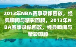 2013年NBA赛事录像回放，经典瞬间与精彩回顾，2013年NBA赛事录像回放，经典瞬间与精彩回顾