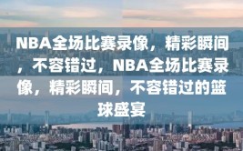 NBA全场比赛录像，精彩瞬间，不容错过，NBA全场比赛录像，精彩瞬间，不容错过的篮球盛宴