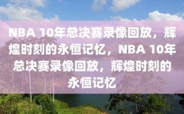 NBA 10年总决赛录像回放，辉煌时刻的永恒记忆，NBA 10年总决赛录像回放，辉煌时刻的永恒记忆