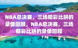 NBA总决赛，三场精彩比拼的录像回顾，NBA总决赛，三场精彩比拼的录像回顾