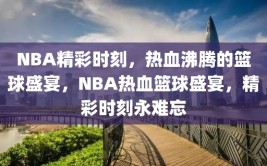 NBA精彩时刻，热血沸腾的篮球盛宴，NBA热血篮球盛宴，精彩时刻永难忘