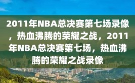 2011年NBA总决赛第七场录像，热血沸腾的荣耀之战，2011年NBA总决赛第七场，热血沸腾的荣耀之战录像