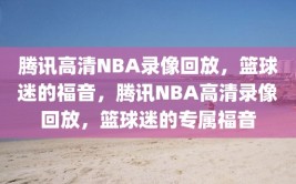 腾讯高清NBA录像回放，篮球迷的福音，腾讯NBA高清录像回放，篮球迷的专属福音