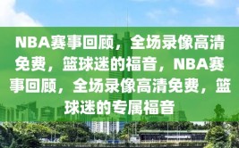 NBA赛事回顾，全场录像高清免费，篮球迷的福音，NBA赛事回顾，全场录像高清免费，篮球迷的专属福音