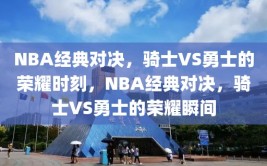 NBA经典对决，骑士VS勇士的荣耀时刻，NBA经典对决，骑士VS勇士的荣耀瞬间