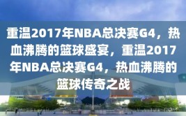 重温2017年NBA总决赛G4，热血沸腾的篮球盛宴，重温2017年NBA总决赛G4，热血沸腾的篮球传奇之战