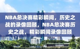 NBA总决赛精彩瞬间，历史之战的录像回顾，NBA总决赛历史之战，精彩瞬间录像回顾