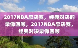 2017NBA总决赛，经典对决的录像回顾，2017NBA总决赛，经典对决录像回顾