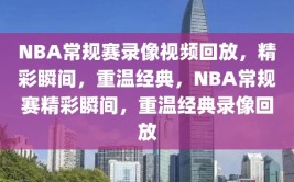 NBA常规赛录像视频回放，精彩瞬间，重温经典，NBA常规赛精彩瞬间，重温经典录像回放