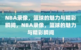 NBA录像，篮球的魅力与精彩瞬间，NBA录像，篮球的魅力与精彩瞬间