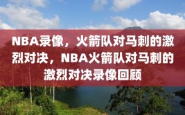 NBA录像，火箭队对马刺的激烈对决，NBA火箭队对马刺的激烈对决录像回顾