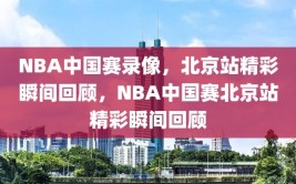 NBA中国赛录像，北京站精彩瞬间回顾，NBA中国赛北京站精彩瞬间回顾