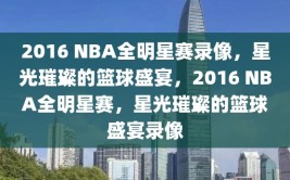 2016 NBA全明星赛录像，星光璀璨的篮球盛宴，2016 NBA全明星赛，星光璀璨的篮球盛宴录像