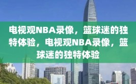 电视观NBA录像，篮球迷的独特体验，电视观NBA录像，篮球迷的独特体验