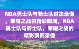 NBA勇士队与骑士队对决录像，荣耀之战的精彩瞬间，NBA勇士队与骑士队，荣耀之战的精彩瞬间录像