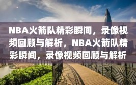 NBA火箭队精彩瞬间，录像视频回顾与解析，NBA火箭队精彩瞬间，录像视频回顾与解析