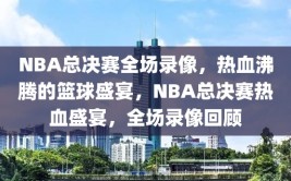 NBA总决赛全场录像，热血沸腾的篮球盛宴，NBA总决赛热血盛宴，全场录像回顾