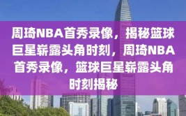 周琦NBA首秀录像，揭秘篮球巨星崭露头角时刻，周琦NBA首秀录像，篮球巨星崭露头角时刻揭秘