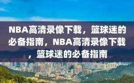 NBA高清录像下载，篮球迷的必备指南，NBA高清录像下载，篮球迷的必备指南