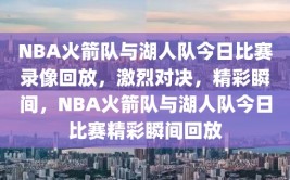 NBA火箭队与湖人队今日比赛录像回放，激烈对决，精彩瞬间，NBA火箭队与湖人队今日比赛精彩瞬间回放