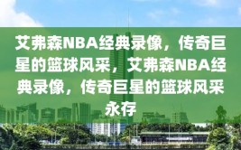 艾弗森NBA经典录像，传奇巨星的篮球风采，艾弗森NBA经典录像，传奇巨星的篮球风采永存