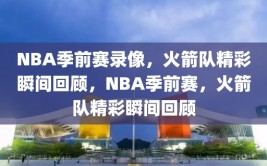 NBA季前赛录像，火箭队精彩瞬间回顾，NBA季前赛，火箭队精彩瞬间回顾