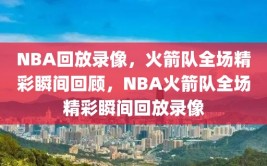 NBA回放录像，火箭队全场精彩瞬间回顾，NBA火箭队全场精彩瞬间回放录像