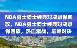 NBA勇士骑士经典对决录像回放，NBA勇士骑士经典对决录像回放，热血激战，巅峰对决