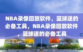 NBA录像回放软件，篮球迷的必备工具，NBA录像回放软件，篮球迷的必备工具