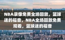 NBA录像免费全场回放，篮球迷的福音，NBA全场回放免费观看，篮球迷的福音