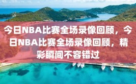 今日NBA比赛全场录像回顾，今日NBA比赛全场录像回顾，精彩瞬间不容错过